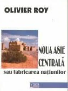 Olivier Roy - Noua Asie Centrala sau Fabricarea Natiunilor