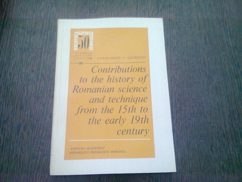 CONTRIBUTIONS TO THE HISTORY OF ROMANIAN SCIENCE AND TECHNIQUE FROM THE 15th TO THE EARLY 19th CENTURY - CONSTANTIN C. GIURESCU  (TEXT IN LIMBA ENGLEZA)