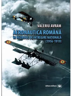 AERONAUTICA ROMANA IN RAZBOIUL DE INTREGIRE NATIONALA 1916-1919 - VALERIU AVRAM