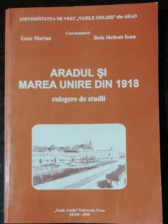 ARADUL SI MAREA UNIRE DIN 1918 -CULGERE DE STUDII /GREC MARIUS /BOIA STELEAN IOAN