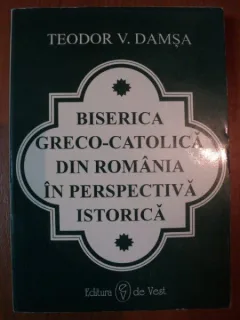 BISERICA GRECO - CATOLICA DIN ROMANIA IN PERSPECTIVA ISTORICA DE TEODOR V. DAMSA