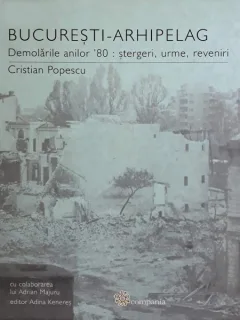 BUCURESTI-ARHIPELAG. DEMOLARILE ANILOR 80: STERGERI, URME, REVENIRI - CRISTIAN POPESCU