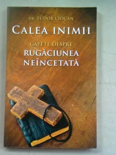 CALEA INIMII. CAPETE DESPRE RUGACIUNEA NEINCETATA - TUDOR CIOCAN