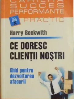 Ce doresc clientii nostri. Ghid pentru dezvoltarea afacerii - Harry Beckwith