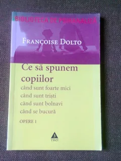 CE SA SPUNEM COPIILOR, Cand sunt foarte mici, cand sunt bolnavi, cand se bucura, cand sunt tristi - FRANCOISE DOLTO