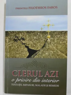 CLERUL AZI - O PRIVIRE DIN INTERIOR - TENTATII , IMPASURI , MALADII SI REMEDII DE PARINTELE FILOTHEOS FAROS , 2013