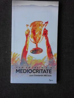 CUM SA IESIM DIN MEDIOCRITATE - CONSTANTIN NECULA