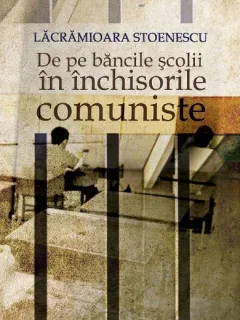 De pe bancile scolii in inchisorile comuniste - Lacramioara Stoenescu