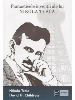FANTASTICELE INVENTII ALE LUI NIKOLA TESLA - NIKOLA TESLA, DAVID H. CHILDRESS
