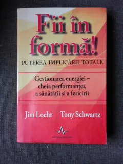 FII IN FORMA! PUTEREA IMPLICARII TOTALE, GESTIONAREA ENERGIEI, CHEIA PERFORMANTEI, A SANATATII SI A FERICIRII  - JIM LOEHR