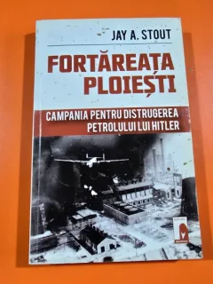 Fortareata Ploiesti. Campania pentru distrugerea petrolului lui Hitler - Jay A. Stout