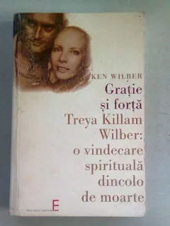 GRATIE SI FORTA. TREYA KILLMAN O VINDECARE SPIRITUALA DINCOLO DE MOARTE - KEN WILBER