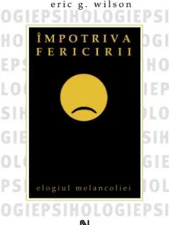 IMPOTRIVA FERICIRII, ELOGIUL MELANCOLIEI - ERIC G. WILSON