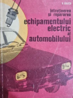 INTRETINEREA SI REPARAREA ECHIPAMENTULUI ELECTRIC AL AUTOMOBILELOR - V. RAICU