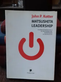 MATSUSHITA LEADERSHIP. Ce avem de invatat de la cel mai remarcabil antreprenor al secolului 20 - JOHN P. KOTTER