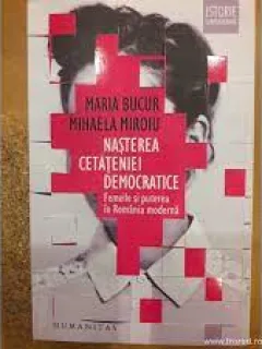 Nasterea cetateniei democratice, femeile si puterea in Romania Moderna - Maria Bucur, Mihaela Miroiu