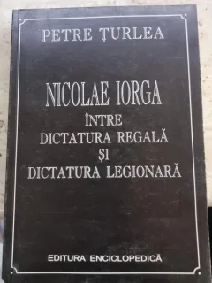NICOLAE IORGA INTRE DICTATURA REGALA SI DICTATURA LEGIONARA - PETRE TURLEA