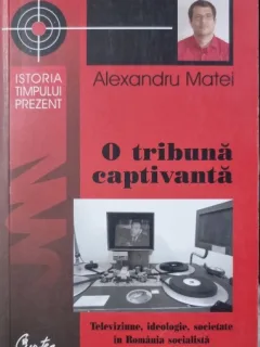 O tribuna captivanta: Televiziune, ideologie, societate in Romania socialista (1965-1983) - Alexandru Matei