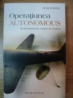OPERATIUNEA AUTONOMOUS IN ROMANIA PE VREME DE RAZBOI - IVOR PORTER