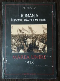 ROMANIA IN PRIMUL RAZBOI MONDIAL MAREA UNIRE 1918  - PETRE OTU