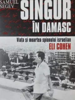 Samuel Segev - Singur in Damasc. Viata si moartea spionului israelian Eli Cohen