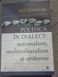 Will Kymlicka - Politica in dialect: Nationalism, Multiculturalism si Cetatenie