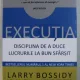 EXECUTIA. DISCIPLINA DE A DUCE LUCRURILE LA BUN SFARSIT - LARRY BOSSIDY